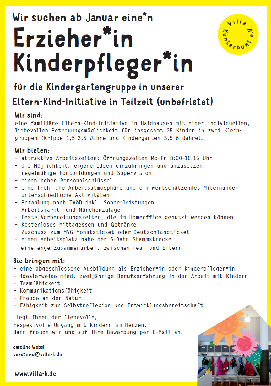 www.villa-k.de
Erzieher*in
Kinderpfleger*in
für die Kindergartengruppe in unserer
Zusammenarbeit zwischen Team und Eltern
Sie bringen mit:
Eltern-Kind-Initiative in Teilzeit (unbefristet)
Wir sind:
eine familiäre Eltern-Kind-Initiative in Haidhausen mit einer individuellen,
liebevollen Betreuungsmöglichkeit für insgesamt 25 Kinder in zwei Kleingruppen
(Krippe 1,5–3,5 Jahre und Kindergarten 3,5–6 Jahre).
Wir bieten:
– attraktive Arbeitszeiten: Öffnungszeiten Mo–Fr 8:00–15:15 Uhr
– die Möglichkeit, eigene Ideen einzubringen und umzusetzen
– regelmäßige Fortbildungen und Supervision
– einen hohen Personalschlüssel
– eine fröhliche Arbeitsatmosphäre und ein wertschätzendes Miteinander
– unterschiedliche Aktivitäten
– Bezahlung nach TVöD inkl. Sonderleistungen
– Arbeitsmarkt- und Münchenzulage
– Feste Vorbereitungszeiten, die im Homeoffice genutzt werden können
– Kostenloses Mittagessen und Getränke
– Zuschuss zum MVG Monatsticket oder Deutschlandticket
– einen Arbeitsplatz nahe der S-Bahn Stammstrecke
– eine enge
– eine abgeschlossene Ausbildung als Erzieher*in oder Kinderpfleger*in
– idealerweise mind. zweijährige Berufserfahrung in der Arbeit mit Kindern
– Teamfähigkeit
– Kommunikationsfähigkeit
– Freude an der Natur
– Fähigkeit zur Selbstreflexion und Entwicklungsbereitschaft
Liegt Ihnen der liebevolle,
respektvolle Umgang mit Kindern am Herzen,
dann freuen wir uns auf Ihre Bewerbung per E-Mail an:
vorstand@villa-k.de
Vill a
Kunterbunt e.V.
Wir suchen ab Januar eine*n
caroline Webel