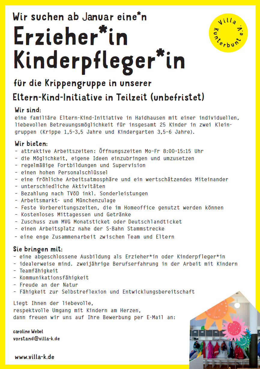 www.villa-k.de
Erzieher*in
Kinderpfleger*in
für die Krippengruppe in unserer
Zusammenarbeit zwischen Team und Eltern
Sie bringen mit:
Eltern-Kind-Initiative in Teilzeit (unbefristet)
Wir sind:
eine familiäre Eltern-Kind-Initiative in Haidhausen mit einer individuellen,
liebevollen Betreuungsmöglichkeit für insgesamt 25 Kinder in zwei Kleingruppen
(Krippe 1,5–3,5 Jahre und Kindergarten 3,5–6 Jahre).
Wir bieten:
– attraktive Arbeitszeiten: Öffnungszeiten Mo–Fr 8:00–15:15 Uhr
– die Möglichkeit, eigene Ideen einzubringen und umzusetzen
– regelmäßige Fortbildungen und Supervision
– einen hohen Personalschlüssel
– eine fröhliche Arbeitsatmosphäre und ein wertschätzendes Miteinander
– unterschiedliche Aktivitäten
– Bezahlung nach TVöD inkl. Sonderleistungen
– Arbeitsmarkt- und Münchenzulage
– Feste Vorbereitungszeiten, die im Homeoffice genutzt werden können
– Kostenloses Mittagessen und Getränke
– Zuschuss zum MVG Monatsticket oder Deutschlandticket
– einen Arbeitsplatz nahe der S-Bahn Stammstrecke
– eine enge
– eine abgeschlossene Ausbildung als Erzieher*in oder Kinderpfleger*in
– idealerweise mind. zweijährige Berufserfahrung in der Arbeit mit Kindern
– Teamfähigkeit
– Kommunikationsfähigkeit
– Freude an der Natur
– Fähigkeit zur Selbstreflexion und Entwicklungsbereitschaft
Liegt Ihnen der liebevolle,
respektvolle Umgang mit Kindern am Herzen,
dann freuen wir uns auf Ihre Bewerbung per E-Mail an:
vorstand@villa-k.de
Vill a
Kunterbunt e.V.
Wir suchen ab Januar eine*n
caroline Webel